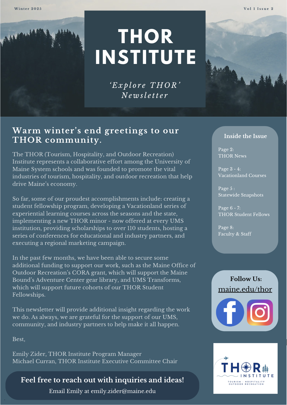 THOR Institute Newsletter front page. 

Warm winter’s end greetings to our THOR community.

The THOR (Tourism, Hospitality, and Outdoor Recreation) Institute represents a collaborative effort among the University of Maine System schools and was founded to promote the vital industries of tourism, hospitality, and outdoor recreation that help drive Maine’s economy.

So far, some of our proudest accomplishments include: creating a student fellowship program, developing a Vacationland series of experiential learning courses across the seasons and the state, implementing a new THOR minor - now offered at every UMS institution, providing scholarships to over 110 students, hosting a series of conferences for educational and industry partners, and executing a regional marketing campaign.

In the past few months, we have been able to secure some additional funding to support our work, such as the Maine Office of Outdoor Recreation’s CORA grant, which will support the Maine Bound’s Adventure Center gear library, and UMS Transforms, which will support future cohorts of our THOR Student Fellowships.

This newsletter will provide additional insight regarding the work we do. As always, we are grateful for the support of our UMS, community, and industry partners to help make it all happen.

Best,

Emily Zider, THOR Institute Program Manager
Michael Curran, THOR Institute Executive Committee Chair
