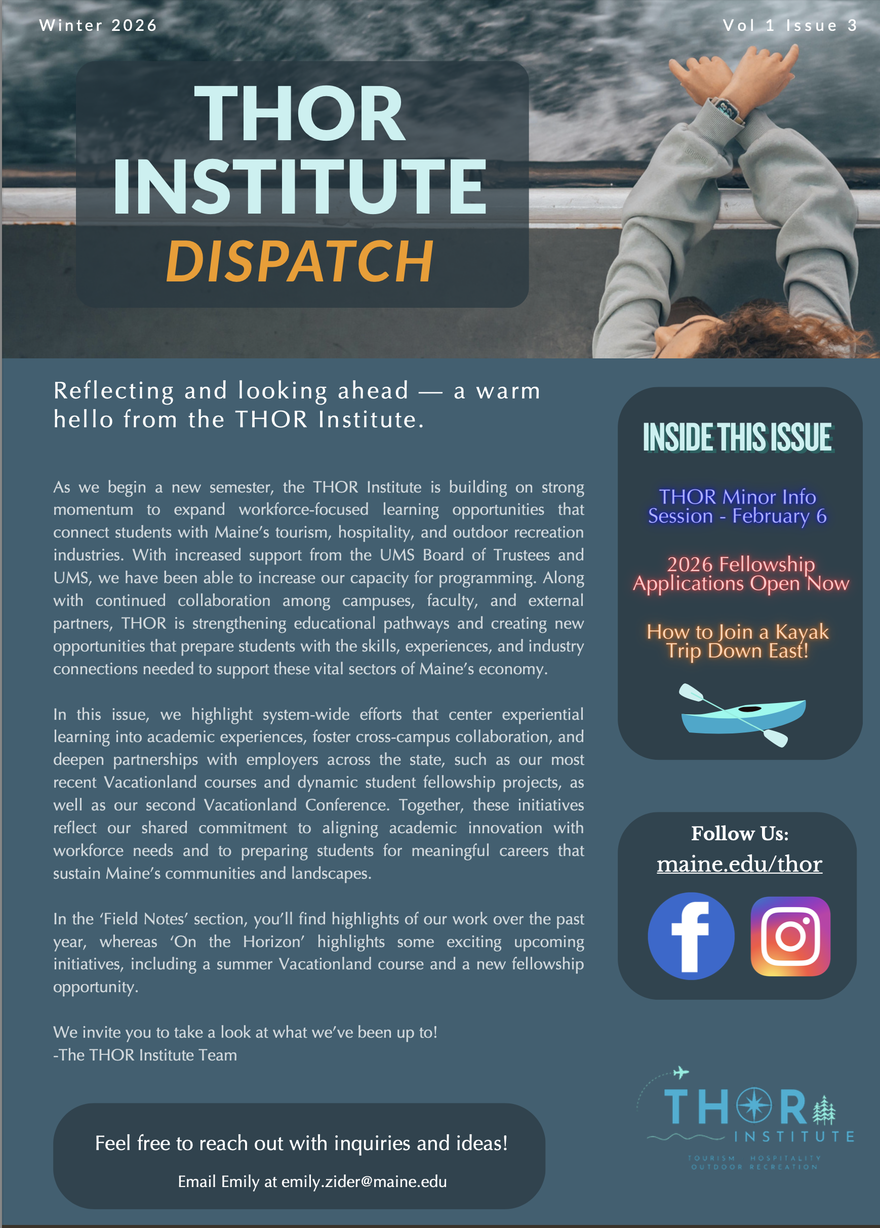 THOR Institute Dispatch cover page. 

Reflecting and looking ahead — a warm hello from the THOR Institute.

As we begin a new semester, the THOR Institute is building on strong momentum to expand workforce-focused learning opportunities that connect students with Maine’s tourism, hospitality, and outdoor recreation industries. With increased support from the UMS Board of Trustees and UMS, we have been able to increase our capacity for programming. Along with continued collaboration among campuses, faculty, and external partners, THOR is strengthening educational pathways and creating new opportunities that prepare students with the skills, experiences, and industry connections needed to support these vital sectors of Maine’s economy. 

In this issue, we highlight system-wide efforts that center experiential learning into academic experiences, foster cross-campus collaboration, and deepen partnerships with employers across the state, such as our most recent Vacationland courses and dynamic student fellowship projects, as well as our second Vacationland Conference. Together, these initiatives reflect our shared commitment to aligning academic innovation with workforce needs and to preparing students for meaningful careers that sustain Maine’s communities and landscapes. 

In the ‘Field Notes’ section, you’ll find highlights of our work over the past year, whereas ‘On the Horizon’ highlights some exciting upcoming initiatives, including a summer Vacationland course and a new fellowship opportunity.

We invite you to take a look at what we’ve been up to! 
-The THOR Institute Team